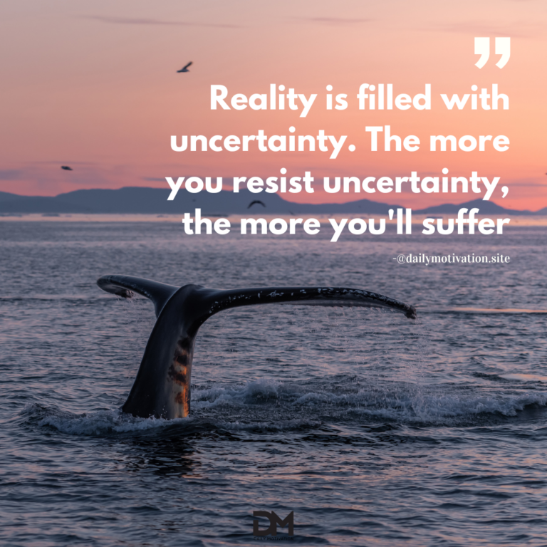 Reality is filled with uncertainty. The more you resist uncertainty, the more you'll suffer.