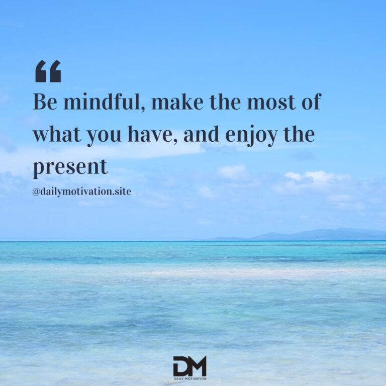 Be mindful, make the most of what you have, and enjoy the present.